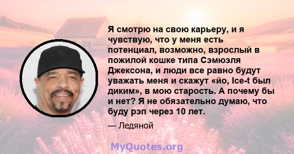 Я смотрю на свою карьеру, и я чувствую, что у меня есть потенциал, возможно, взрослый в пожилой кошке типа Сэмюэля Джексона, и люди все равно будут уважать меня и скажут «йо, Ice-t был диким», в мою старость. А почему