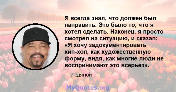 Я всегда знал, что должен был направить. Это было то, что я хотел сделать. Наконец, я просто смотрел на ситуацию, и сказал: «Я хочу задокументировать хип-хоп, как художественную форму, видя, как многие люди не