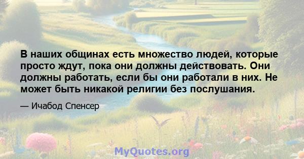 В наших общинах есть множество людей, которые просто ждут, пока они должны действовать. Они должны работать, если бы они работали в них. Не может быть никакой религии без послушания.