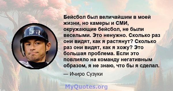 Бейсбол был величайшим в моей жизни, но камеры и СМИ, окружающие бейсбол, не были веселыми. Это ненужно. Сколько раз они видят, как я растянут? Сколько раз они видят, как я хожу? Это большая проблема. Если это повлияло