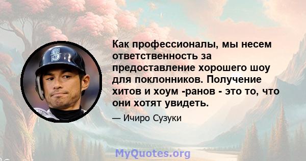 Как профессионалы, мы несем ответственность за предоставление хорошего шоу для поклонников. Получение хитов и хоум -ранов - это то, что они хотят увидеть.