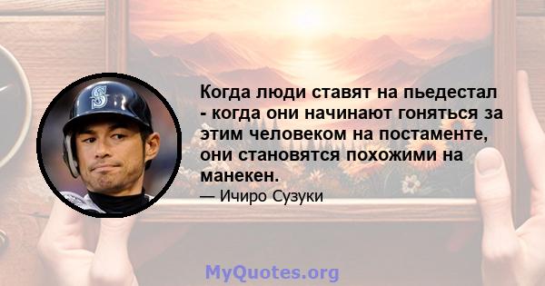 Когда люди ставят на пьедестал - когда они начинают гоняться за этим человеком на постаменте, они становятся похожими на манекен.