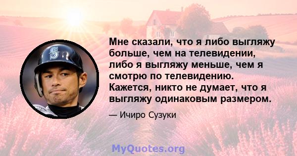 Мне сказали, что я либо выгляжу больше, чем на телевидении, либо я выгляжу меньше, чем я смотрю по телевидению. Кажется, никто не думает, что я выгляжу одинаковым размером.