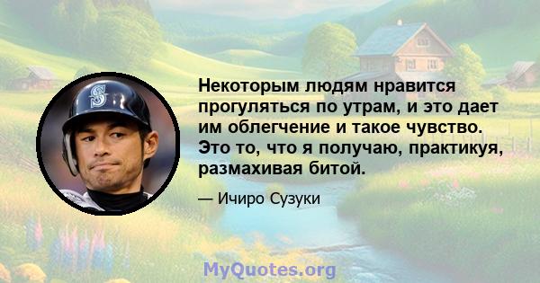 Некоторым людям нравится прогуляться по утрам, и это дает им облегчение и такое чувство. Это то, что я получаю, практикуя, размахивая битой.