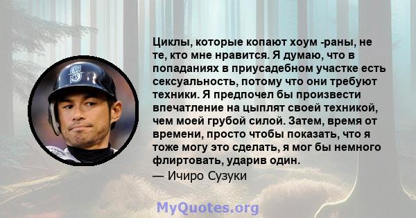 Циклы, которые копают хоум -раны, не те, кто мне нравится. Я думаю, что в попаданиях в приусадебном участке есть сексуальность, потому что они требуют техники. Я предпочел бы произвести впечатление на цыплят своей