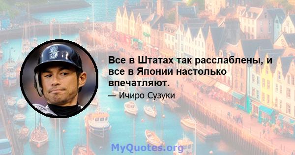 Все в Штатах так расслаблены, и все в Японии настолько впечатляют.