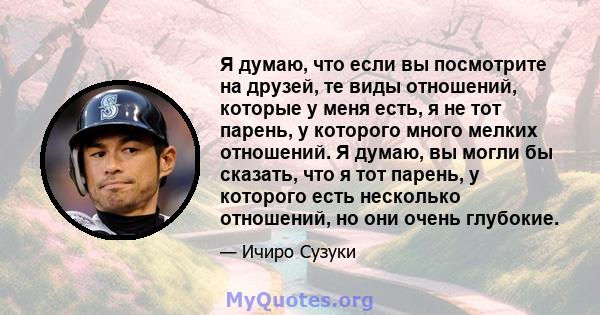 Я думаю, что если вы посмотрите на друзей, те виды отношений, которые у меня есть, я не тот парень, у которого много мелких отношений. Я думаю, вы могли бы сказать, что я тот парень, у которого есть несколько отношений, 