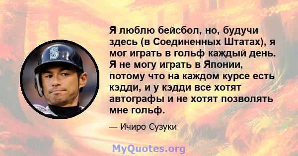 Я люблю бейсбол, но, будучи здесь (в Соединенных Штатах), я мог играть в гольф каждый день. Я не могу играть в Японии, потому что на каждом курсе есть кэдди, и у кэдди все хотят автографы и не хотят позволять мне гольф.