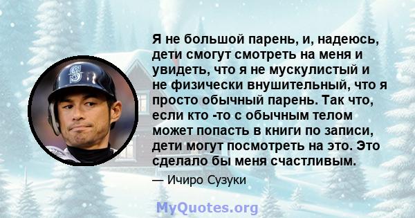 Я не большой парень, и, надеюсь, дети смогут смотреть на меня и увидеть, что я не мускулистый и не физически внушительный, что я просто обычный парень. Так что, если кто -то с обычным телом может попасть в книги по