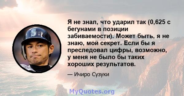 Я не знал, что ударил так (0,625 с бегунами в позиции забиваемости). Может быть, я не знаю, мой секрет. Если бы я преследовал цифры, возможно, у меня не было бы таких хороших результатов.