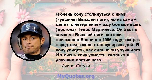 Я очень хочу столкнуться с ними (кувшины Высшей лиги), но на самом деле я с нетерпением жду больше всего (Бостона) Педро Мартинеса. Он был в команде Высшей лиги, которая приехала в Японию в 1996 году, как раз перед тем, 