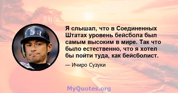 Я слышал, что в Соединенных Штатах уровень бейсбола был самым высоким в мире. Так что было естественно, что я хотел бы пойти туда, как бейсболист.