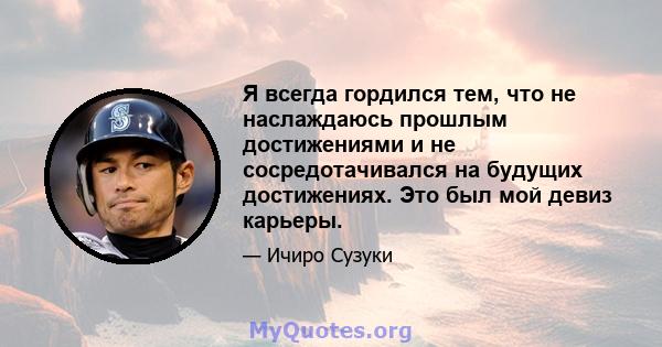 Я всегда гордился тем, что не наслаждаюсь прошлым достижениями и не сосредотачивался на будущих достижениях. Это был мой девиз карьеры.