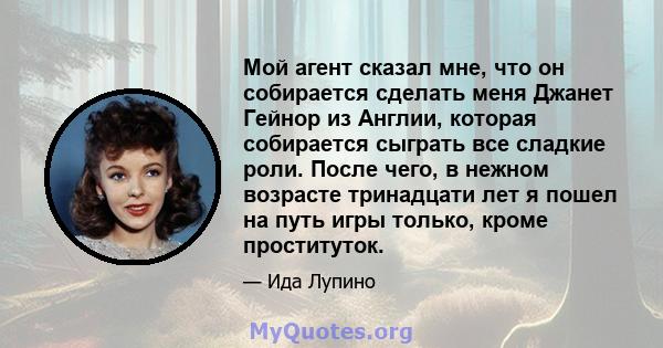 Мой агент сказал мне, что он собирается сделать меня Джанет Гейнор из Англии, которая собирается сыграть все сладкие роли. После чего, в нежном возрасте тринадцати лет я пошел на путь игры только, кроме проституток.