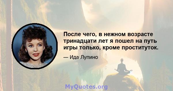 После чего, в нежном возрасте тринадцати лет я пошел на путь игры только, кроме проституток.