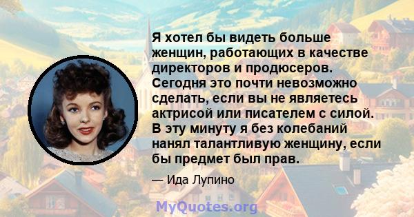 Я хотел бы видеть больше женщин, работающих в качестве директоров и продюсеров. Сегодня это почти невозможно сделать, если вы не являетесь актрисой или писателем с силой. В эту минуту я без колебаний нанял талантливую