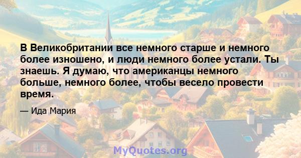 В Великобритании все немного старше и немного более изношено, и люди немного более устали. Ты знаешь. Я думаю, что американцы немного больше, немного более, чтобы весело провести время.