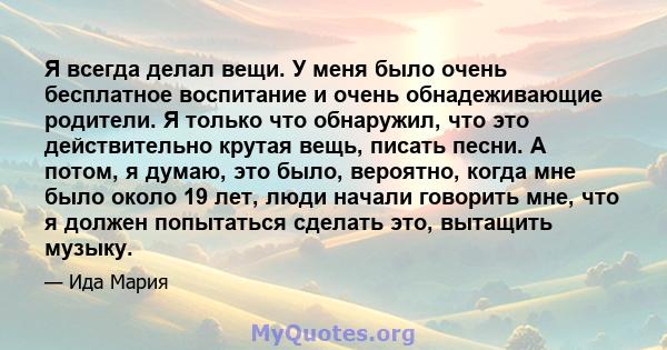 Я всегда делал вещи. У меня было очень бесплатное воспитание и очень обнадеживающие родители. Я только что обнаружил, что это действительно крутая вещь, писать песни. А потом, я думаю, это было, вероятно, когда мне было 