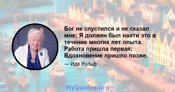 Бог не спустился и не сказал мне; Я должен был найти это в течение многих лет опыта. Работа пришла первая; Вдохновение пришло позже.