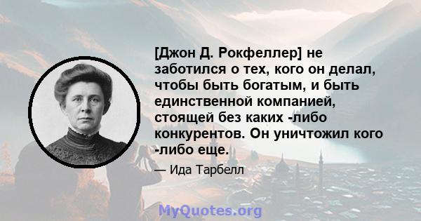 [Джон Д. Рокфеллер] не заботился о тех, кого он делал, чтобы быть богатым, и быть единственной компанией, стоящей без каких -либо конкурентов. Он уничтожил кого -либо еще.