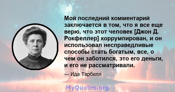 Мой последний комментарий заключается в том, что я все еще верю, что этот человек [Джон Д. Рокфеллер] коррумпирован, и он использовал несправедливые способы стать богатым, все, о чем он заботился, это его деньги, и его