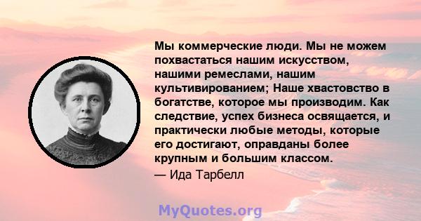 Мы коммерческие люди. Мы не можем похвастаться нашим искусством, нашими ремеслами, нашим культивированием; Наше хвастовство в богатстве, которое мы производим. Как следствие, успех бизнеса освящается, и практически