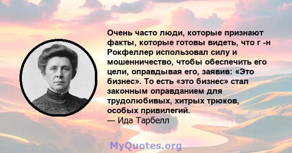 Очень часто люди, которые признают факты, которые готовы видеть, что г -н Рокфеллер использовал силу и мошенничество, чтобы обеспечить его цели, оправдывая его, заявив: «Это бизнес». То есть «это бизнес» стал законным