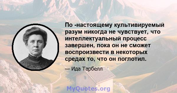 По -настоящему культивируемый разум никогда не чувствует, что интеллектуальный процесс завершен, пока он не сможет воспроизвести в некоторых средах то, что он поглотил.