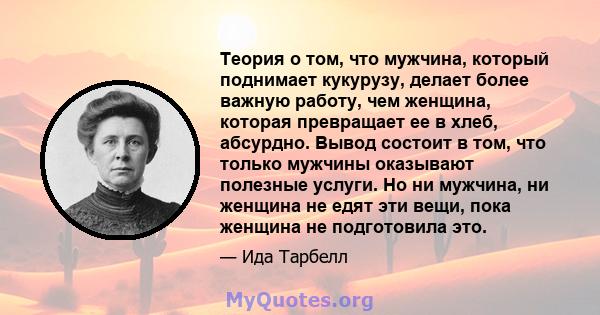 Теория о том, что мужчина, который поднимает кукурузу, делает более важную работу, чем женщина, которая превращает ее в хлеб, абсурдно. Вывод состоит в том, что только мужчины оказывают полезные услуги. Но ни мужчина,