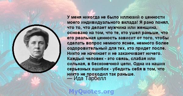 У меня никогда не было иллюзий о ценности моего индивидуального вклада! Я рано понял, что то, что делает мужчина или женщина, основано на том, что те, кто ушел раньше, что его реальная ценность зависит от того, чтобы