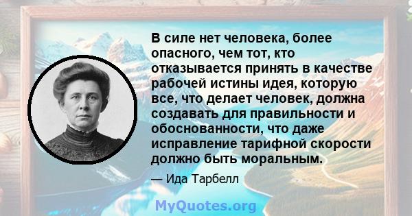 В силе нет человека, более опасного, чем тот, кто отказывается принять в качестве рабочей истины идея, которую все, что делает человек, должна создавать для правильности и обоснованности, что даже исправление тарифной