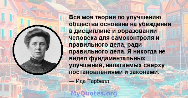 Вся моя теория по улучшению общества основана на убеждении в дисциплине и образовании человека для самоконтроля и правильного дела, ради правильного дела. Я никогда не видел фундаментальных улучшений, налагаемых сверху