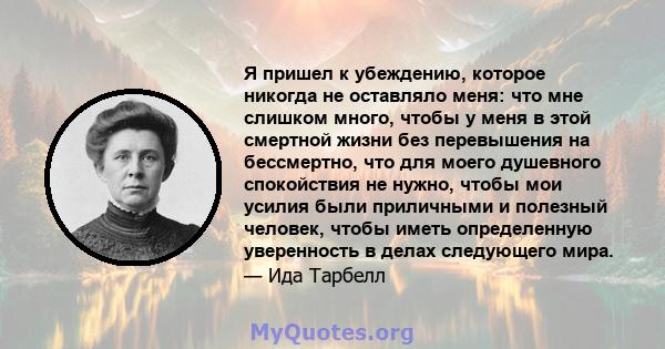 Я пришел к убеждению, которое никогда не оставляло меня: что мне слишком много, чтобы у меня в этой смертной жизни без перевышения на бессмертно, что для моего душевного спокойствия не нужно, чтобы мои усилия были