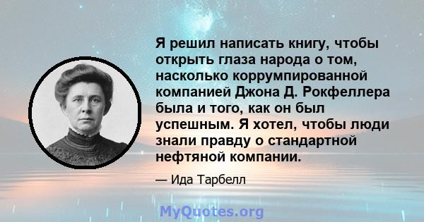 Я решил написать книгу, чтобы открыть глаза народа о том, насколько коррумпированной компанией Джона Д. Рокфеллера была и того, как он был успешным. Я хотел, чтобы люди знали правду о стандартной нефтяной компании.