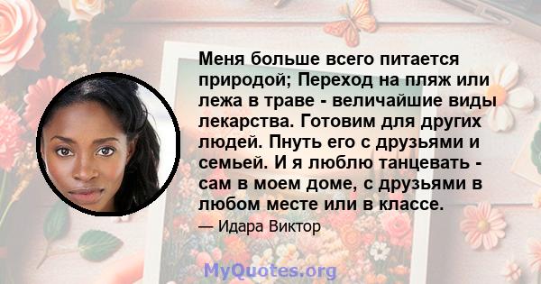 Меня больше всего питается природой; Переход на пляж или лежа в траве - величайшие виды лекарства. Готовим для других людей. Пнуть его с друзьями и семьей. И я люблю танцевать - сам в моем доме, с друзьями в любом месте 