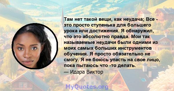 Там нет такой вещи, как неудача; Все - это просто ступенька для большего урока или достижения. Я обнаружил, что это абсолютно правда. Мои так называемые неудачи были одними из моих самых больших инструментов обучения. Я 