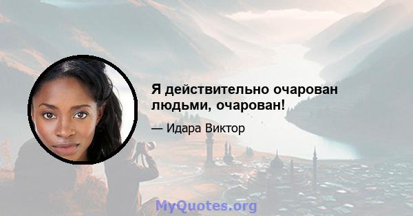 Я действительно очарован людьми, очарован!