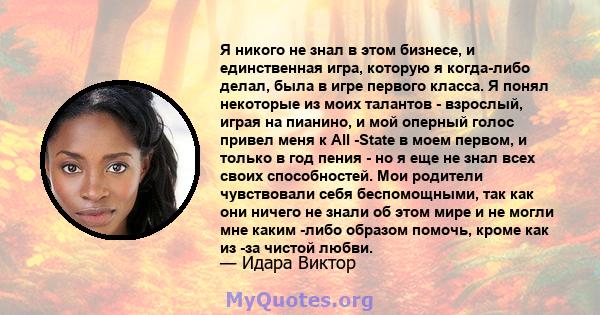 Я никого не знал в этом бизнесе, и единственная игра, которую я когда-либо делал, была в игре первого класса. Я понял некоторые из моих талантов - взрослый, играя на пианино, и мой оперный голос привел меня к All -State 