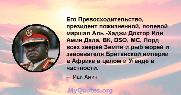 Его Превосходительство, президент пожизненной, полевой маршал Аль -Хаджи Доктор Иди Амин Дада, ВК, DSO, MC, Лорд всех зверей Земли и рыб морей и завоевателя Британской империи в Африке в целом и Уганде в частности.