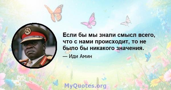 Если бы мы знали смысл всего, что с нами происходит, то не было бы никакого значения.