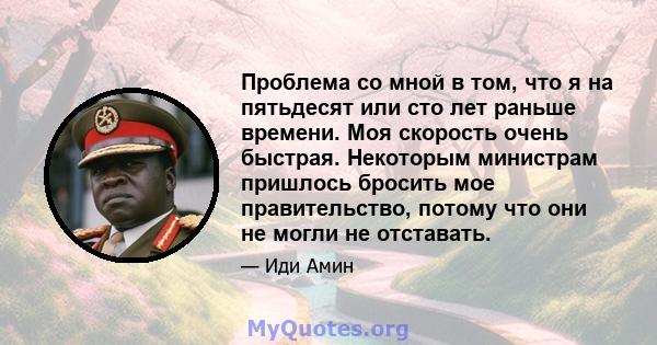 Проблема со мной в том, что я на пятьдесят или сто лет раньше времени. Моя скорость очень быстрая. Некоторым министрам пришлось бросить мое правительство, потому что они не могли не отставать.