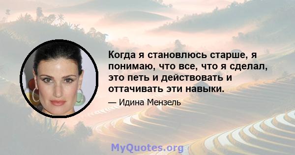 Когда я становлюсь старше, я понимаю, что все, что я сделал, это петь и действовать и оттачивать эти навыки.