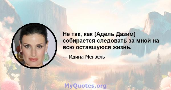 Не так, как [Адель Дазим] собирается следовать за мной на всю оставшуюся жизнь.