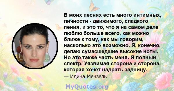 В моих песнях есть много интимных, личности - движимого, сладкого пения, и это то, что я на самом деле люблю больше всего, как можно ближе к тому, как мы говорим, насколько это возможно. Я, конечно, делаю сумасшедшие