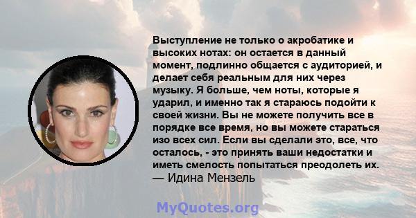 Выступление не только о акробатике и высоких нотах: он остается в данный момент, подлинно общается с аудиторией, и делает себя реальным для них через музыку. Я больше, чем ноты, которые я ударил, и именно так я стараюсь 