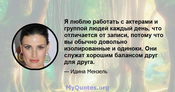 Я люблю работать с актерами и группой людей каждый день, что отличается от записи, потому что вы обычно довольно изолированные и одиноки. Они служат хорошим балансом друг для друга.