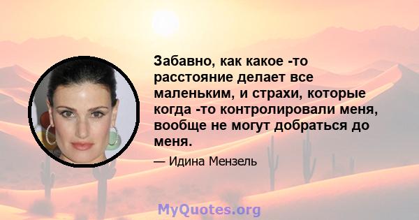 Забавно, как какое -то расстояние делает все маленьким, и страхи, которые когда -то контролировали меня, вообще не могут добраться до меня.