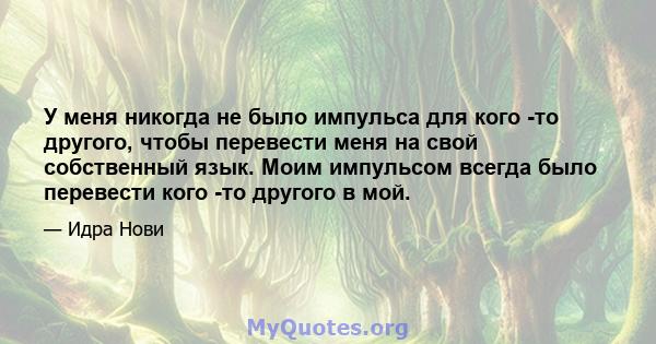 У меня никогда не было импульса для кого -то другого, чтобы перевести меня на свой собственный язык. Моим импульсом всегда было перевести кого -то другого в мой.