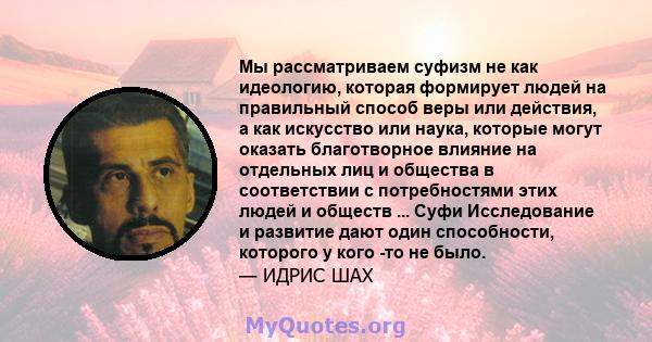 Мы рассматриваем суфизм не как идеологию, которая формирует людей на правильный способ веры или действия, а как искусство или наука, которые могут оказать благотворное влияние на отдельных лиц и общества в соответствии