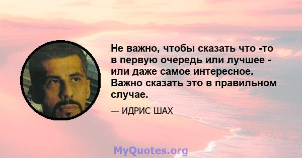 Не важно, чтобы сказать что -то в первую очередь или лучшее - или даже самое интересное. Важно сказать это в правильном случае.